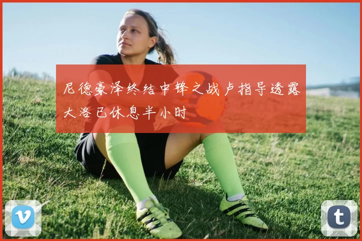 尼德豪泽终结中锋之战卢指导透露大洛已休息半小时