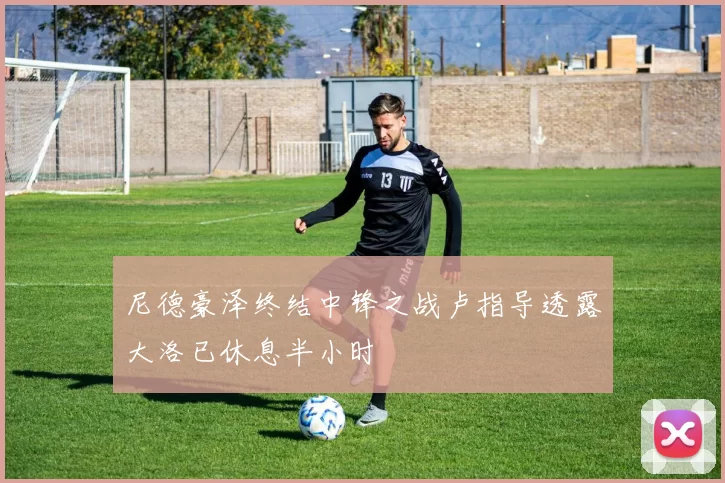 尼德豪泽终结中锋之战卢指导透露大洛已休息半小时