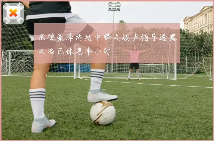 尼德豪泽终结中锋之战卢指导透露大洛已休息半小时