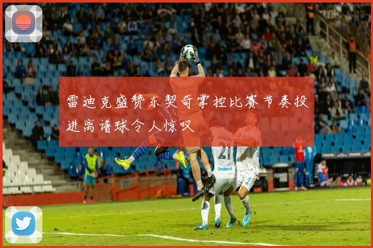 雷迪克盛赞东契奇掌控比赛节奏投进离谱球令人惊叹