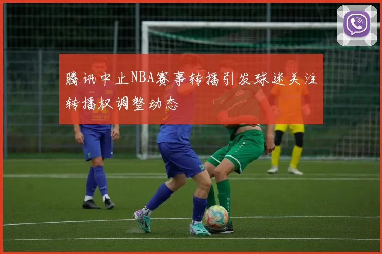 腾讯中止NBA赛事转播引发球迷关注转播权调整动态