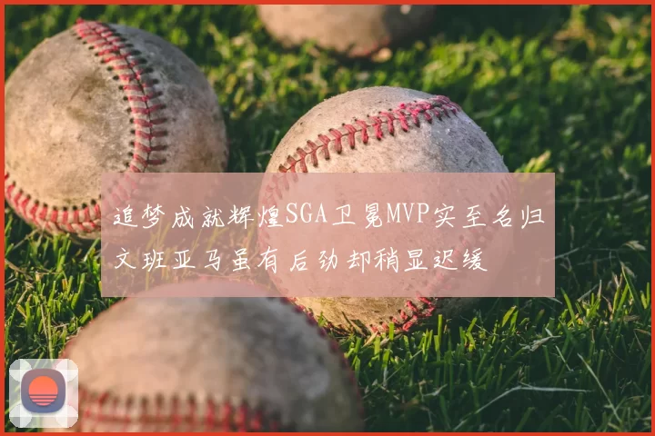 追梦成就辉煌SGA卫冕MVP实至名归文班亚马虽有后劲却稍显迟缓