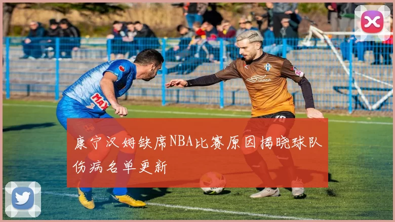 康宁汉姆缺席NBA比赛原因揭晓球队伤病名单更新