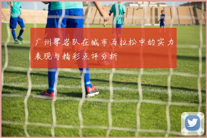 广州攀岩队在城市马拉松中的实力表现与精彩点评分析