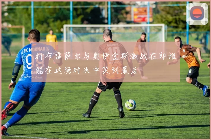 科布雷萨尔与奥伊金斯激战在即谁能在这场对决中笑到最后