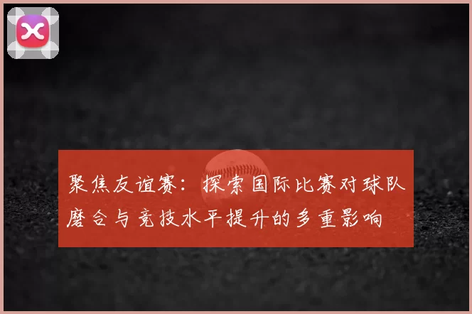 聚焦友谊赛：探索国际比赛对球队磨合与竞技水平提升的多重影响