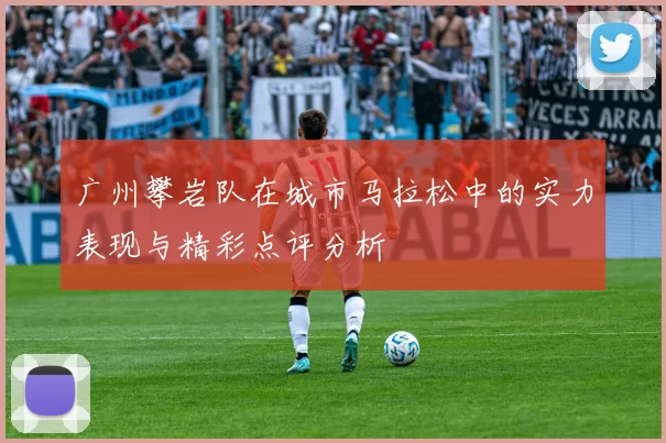 广州攀岩队在城市马拉松中的实力表现与精彩点评分析
