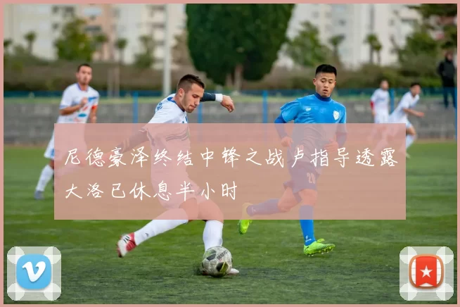 尼德豪泽终结中锋之战卢指导透露大洛已休息半小时
