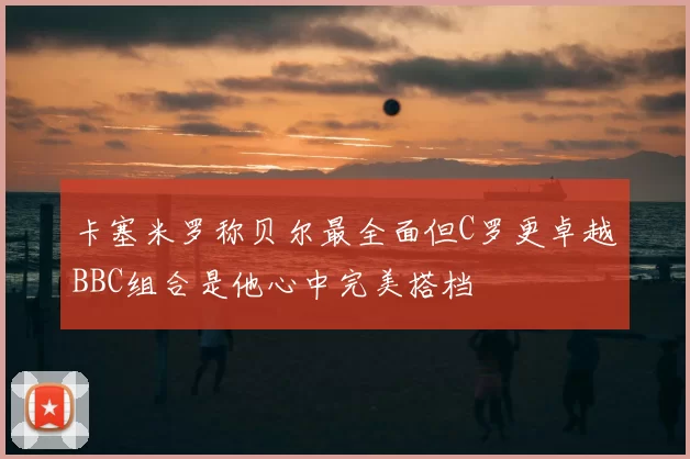 卡塞米罗称贝尔最全面但C罗更卓越BBC组合是他心中完美搭档