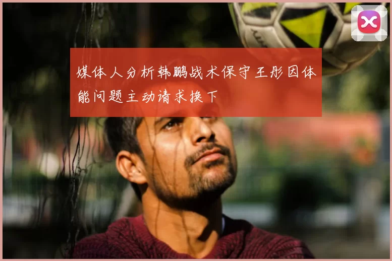 媒体人分析韩鹏战术保守王彤因体能问题主动请求换下