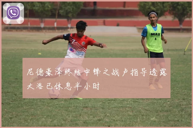 尼德豪泽终结中锋之战卢指导透露大洛已休息半小时