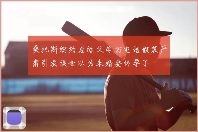 桑托斯续约后给父母打电话假装严肃引发误会以为未婚妻怀孕了