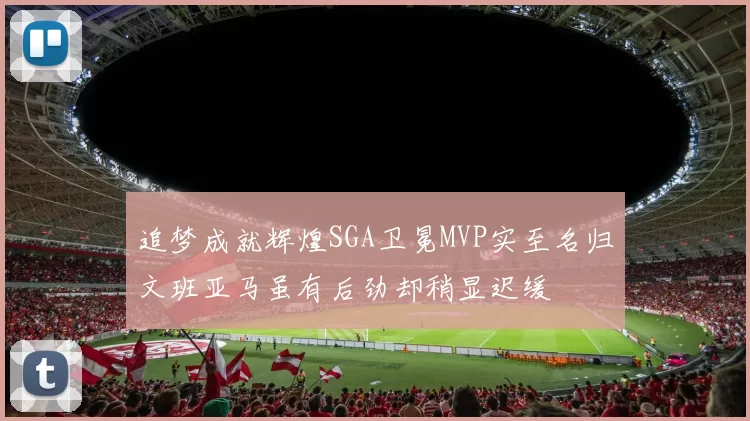 追梦成就辉煌SGA卫冕MVP实至名归文班亚马虽有后劲却稍显迟缓