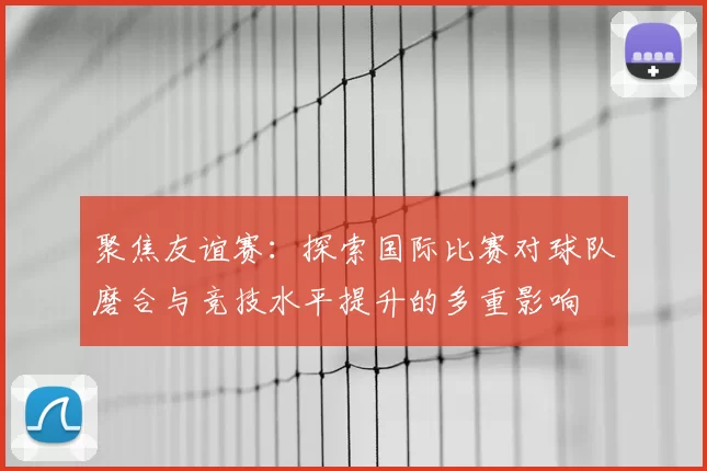 聚焦友谊赛：探索国际比赛对球队磨合与竞技水平提升的多重影响