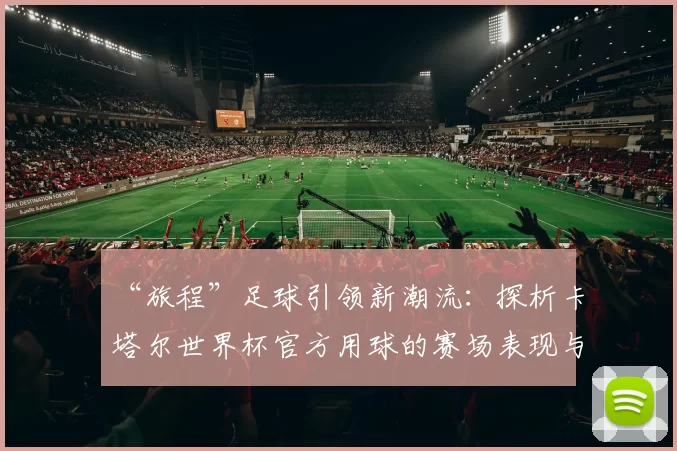 “旅程”足球引领新潮流:探析卡塔尔世界杯官方用球的赛场表现与设计理念
