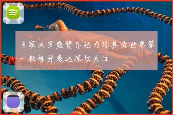卡塞米罗盛赞齐达内称其为世界第一教练并表达深切关注