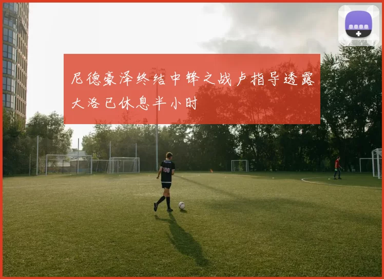 尼德豪泽终结中锋之战卢指导透露大洛已休息半小时