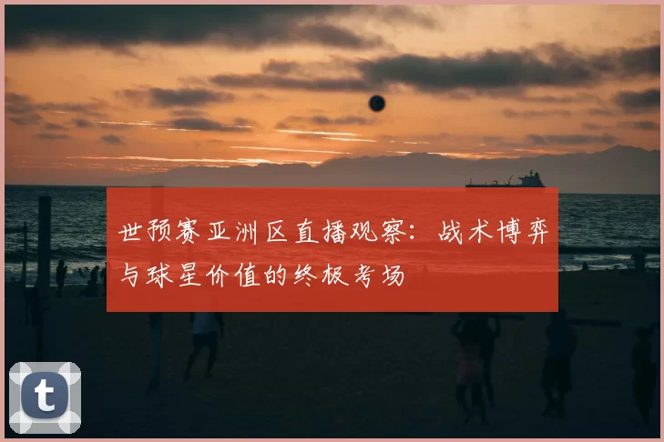 世预赛亚洲区直播观察:战术博弈与球星价值的终极考场