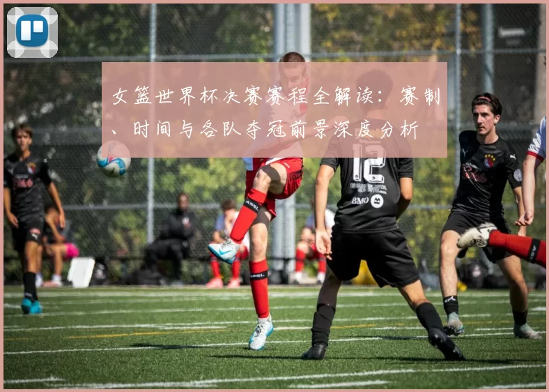 女篮世界杯决赛赛程全解读：赛制、时间与各队夺冠前景深度分析