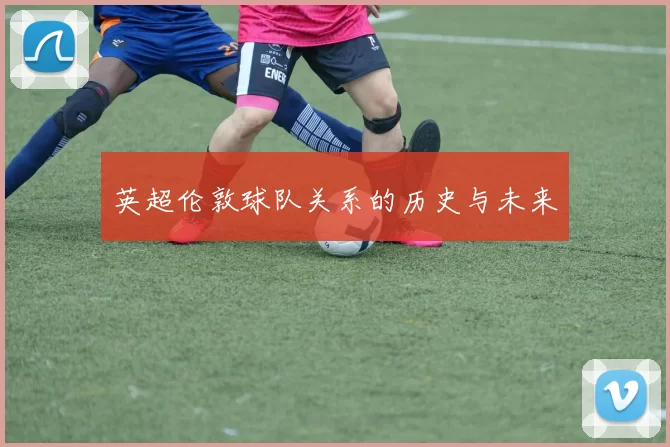 英超伦敦球队关系的历史与未来