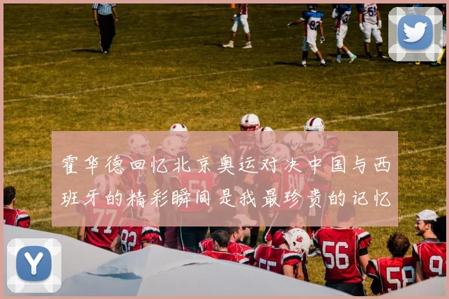 霍华德回忆北京奥运对决中国与西班牙的精彩瞬间是我最珍贵的记忆之一