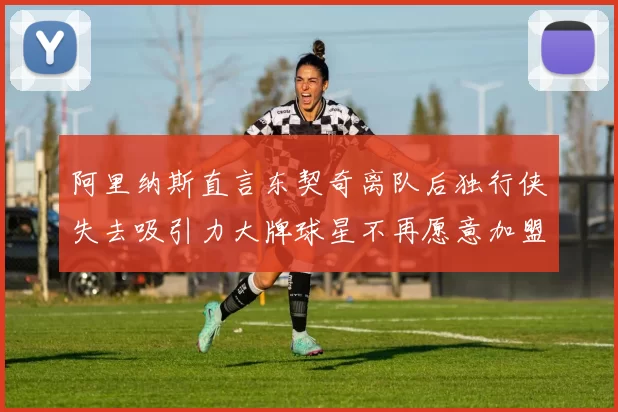 阿里纳斯直言东契奇离队后独行侠失去吸引力大牌球星不再愿意加盟