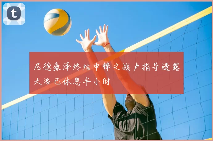 尼德豪泽终结中锋之战卢指导透露大洛已休息半小时